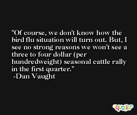 Of course, we don't know how the bird flu situation will turn out. But, I see no strong reasons we won't see a three to four dollar (per hundredweight) seasonal cattle rally in the first quarter. -Dan Vaught