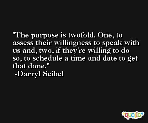 The purpose is twofold. One, to assess their willingness to speak with us and, two, if they're willing to do so, to schedule a time and date to get that done. -Darryl Seibel