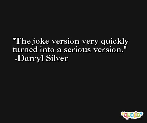 The joke version very quickly turned into a serious version. -Darryl Silver