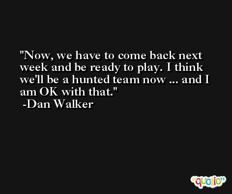 Now, we have to come back next week and be ready to play. I think we'll be a hunted team now ... and I am OK with that. -Dan Walker