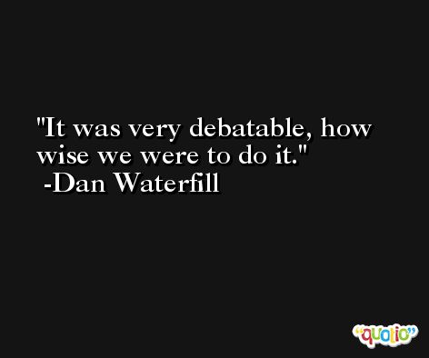 It was very debatable, how wise we were to do it. -Dan Waterfill