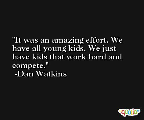 It was an amazing effort. We have all young kids. We just have kids that work hard and compete. -Dan Watkins