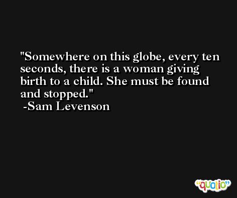 Somewhere on this globe, every ten seconds, there is a woman giving birth to a child. She must be found and stopped. -Sam Levenson