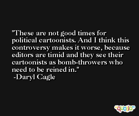 These are not good times for political cartoonists. And I think this controversy makes it worse, because editors are timid and they see their cartoonists as bomb-throwers who need to be reined in. -Daryl Cagle