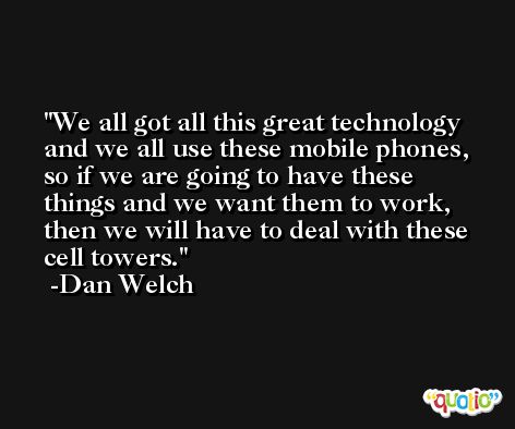 We all got all this great technology and we all use these mobile phones, so if we are going to have these things and we want them to work, then we will have to deal with these cell towers. -Dan Welch