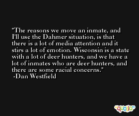 The reasons we move an inmate, and I'll use the Dahmer situation, is that there is a lot of media attention and it stirs a lot of emotion. Wisconsin is a state with a lot of deer hunters, and we have a lot of inmates who are deer hunters, and there are some racial concerns. -Dan Westfield