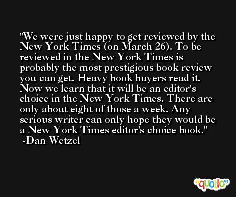 We were just happy to get reviewed by the New York Times (on March 26). To be reviewed in the New York Times is probably the most prestigious book review you can get. Heavy book buyers read it. Now we learn that it will be an editor's choice in the New York Times. There are only about eight of those a week. Any serious writer can only hope they would be a New York Times editor's choice book. -Dan Wetzel