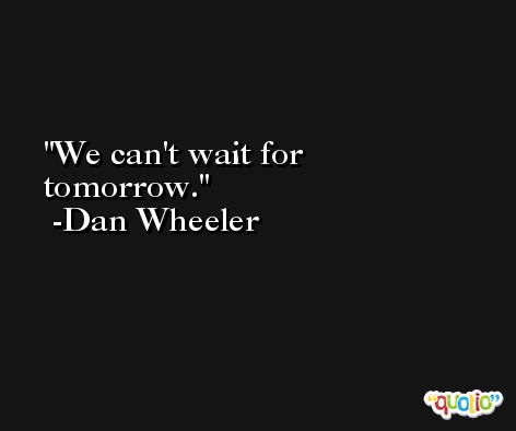 We can't wait for tomorrow. -Dan Wheeler