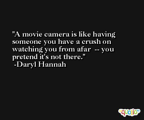 A movie camera is like having someone you have a crush on watching you from afar  -- you pretend it's not there. -Daryl Hannah