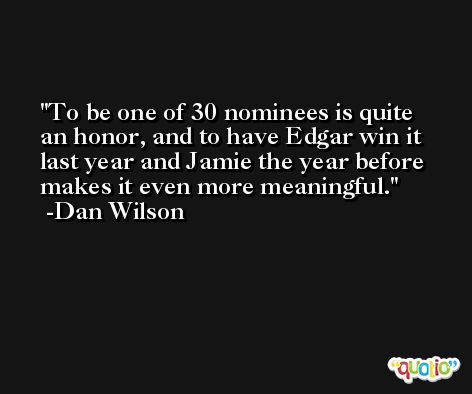 To be one of 30 nominees is quite an honor, and to have Edgar win it last year and Jamie the year before makes it even more meaningful. -Dan Wilson