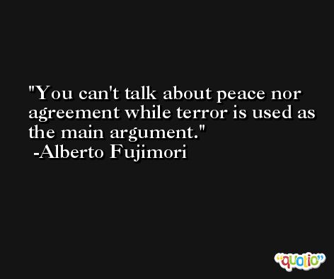 You can't talk about peace nor agreement while terror is used as the main argument. -Alberto Fujimori