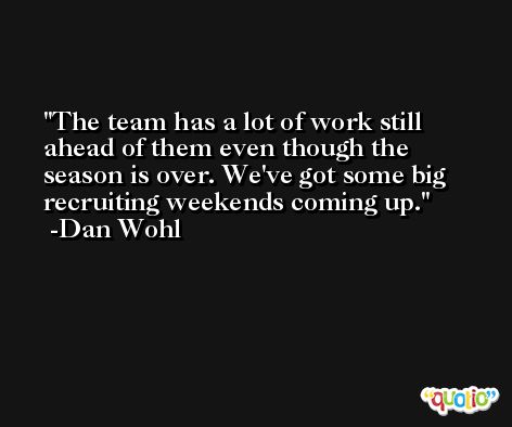 The team has a lot of work still ahead of them even though the season is over. We've got some big recruiting weekends coming up. -Dan Wohl