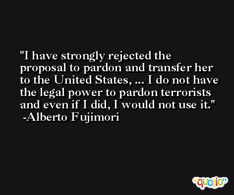 I have strongly rejected the proposal to pardon and transfer her to the United States, ... I do not have the legal power to pardon terrorists and even if I did, I would not use it. -Alberto Fujimori