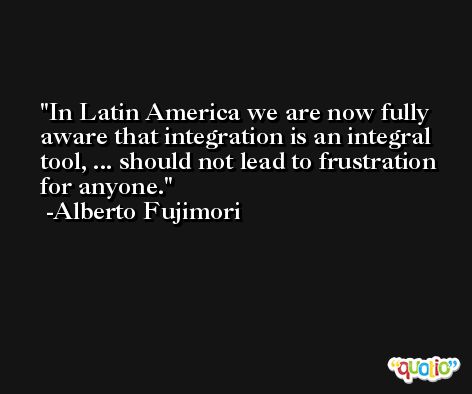 In Latin America we are now fully aware that integration is an integral tool, ... should not lead to frustration for anyone. -Alberto Fujimori