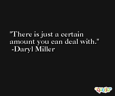 There is just a certain amount you can deal with. -Daryl Miller