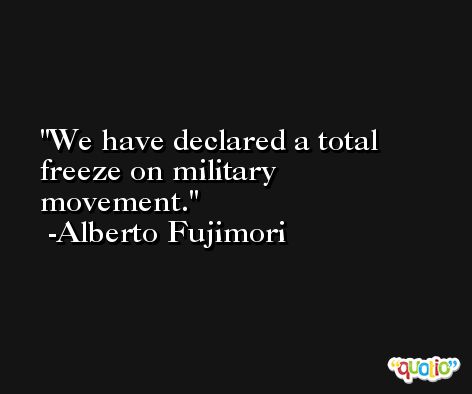 We have declared a total freeze on military movement. -Alberto Fujimori