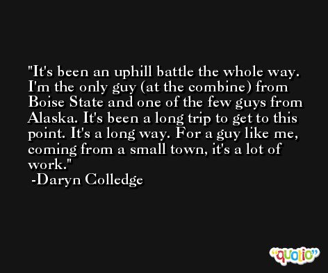 It's been an uphill battle the whole way. I'm the only guy (at the combine) from Boise State and one of the few guys from Alaska. It's been a long trip to get to this point. It's a long way. For a guy like me, coming from a small town, it's a lot of work. -Daryn Colledge