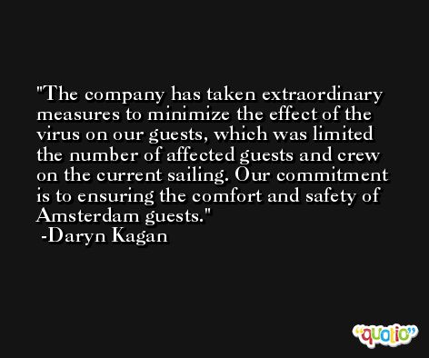 The company has taken extraordinary measures to minimize the effect of the virus on our guests, which was limited the number of affected guests and crew on the current sailing. Our commitment is to ensuring the comfort and safety of Amsterdam guests. -Daryn Kagan