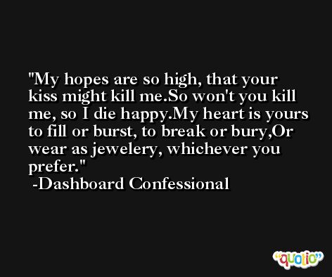 My hopes are so high, that your kiss might kill me.So won't you kill me, so I die happy.My heart is yours to fill or burst, to break or bury,Or wear as jewelery, whichever you prefer. -Dashboard Confessional