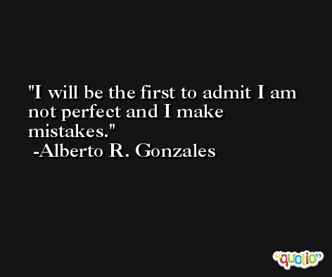 I will be the first to admit I am not perfect and I make mistakes. -Alberto R. Gonzales