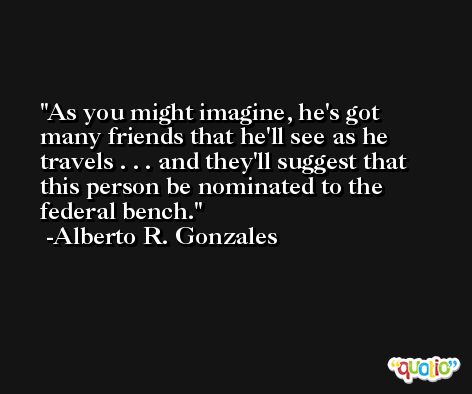 As you might imagine, he's got many friends that he'll see as he travels . . . and they'll suggest that this person be nominated to the federal bench. -Alberto R. Gonzales