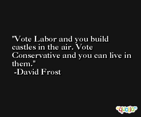 Vote Labor and you build castles in the air. Vote Conservative and you can live in them. -David Frost