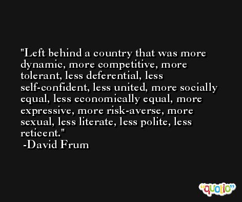 Left behind a country that was more dynamic, more competitive, more tolerant, less deferential, less self-confident, less united, more socially equal, less economically equal, more expressive, more risk-averse, more sexual, less literate, less polite, less reticent. -David Frum