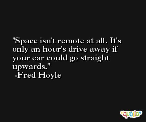 Space isn't remote at all. It's only an hour's drive away if your car could go straight upwards. -Fred Hoyle