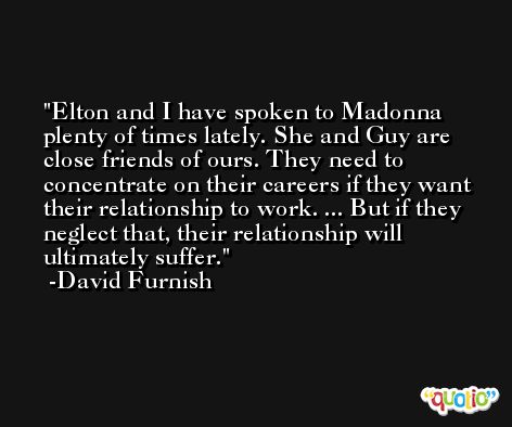 Elton and I have spoken to Madonna plenty of times lately. She and Guy are close friends of ours. They need to concentrate on their careers if they want their relationship to work. ... But if they neglect that, their relationship will ultimately suffer. -David Furnish
