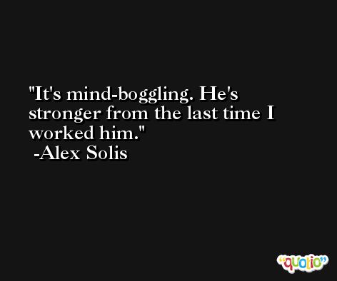 It's mind-boggling. He's stronger from the last time I worked him. -Alex Solis