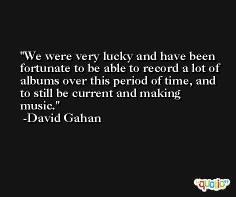We were very lucky and have been fortunate to be able to record a lot of albums over this period of time, and to still be current and making music. -David Gahan