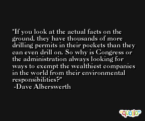 If you look at the actual facts on the ground, they have thousands of more drilling permits in their pockets than they can even drill on. So why is Congress or the administration always looking for ways to exempt the wealthiest companies in the world from their environmental responsibilities? -Dave Alberswerth