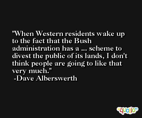 When Western residents wake up to the fact that the Bush administration has a ... scheme to divest the public of its lands, I don't think people are going to like that very much. -Dave Alberswerth