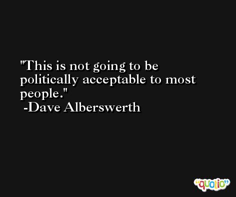 This is not going to be politically acceptable to most people. -Dave Alberswerth