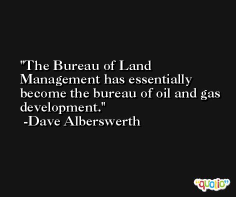 The Bureau of Land Management has essentially become the bureau of oil and gas development. -Dave Alberswerth