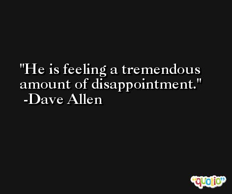 He is feeling a tremendous amount of disappointment. -Dave Allen