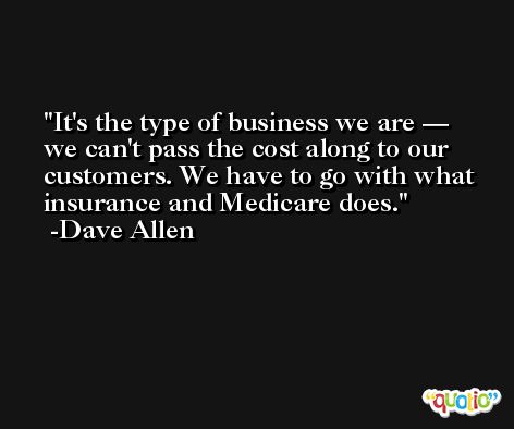 It's the type of business we are — we can't pass the cost along to our customers. We have to go with what insurance and Medicare does. -Dave Allen