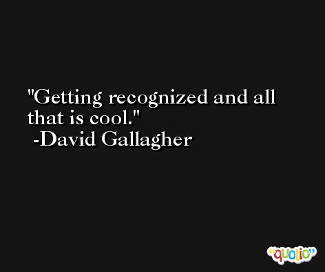 Getting recognized and all that is cool. -David Gallagher
