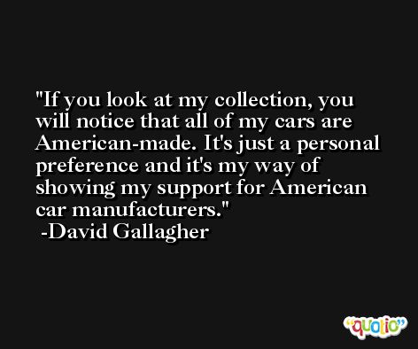 If you look at my collection, you will notice that all of my cars are American-made. It's just a personal preference and it's my way of showing my support for American car manufacturers. -David Gallagher
