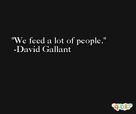 We feed a lot of people. -David Gallant