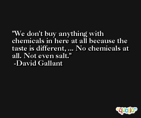 We don't buy anything with chemicals in here at all because the taste is different, ... No chemicals at all. Not even salt. -David Gallant