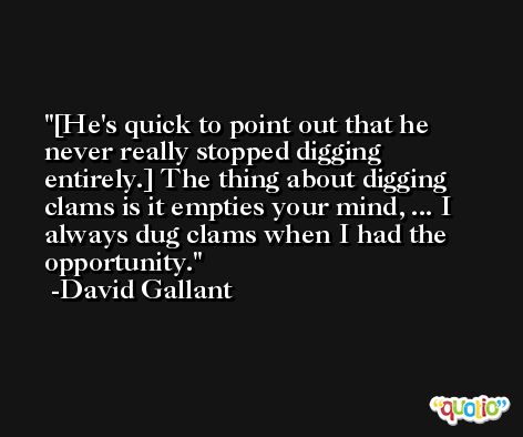 [He's quick to point out that he never really stopped digging entirely.] The thing about digging clams is it empties your mind, ... I always dug clams when I had the opportunity. -David Gallant