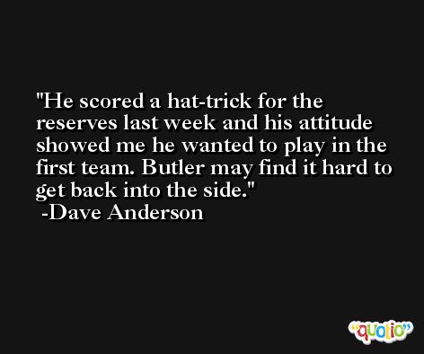 He scored a hat-trick for the reserves last week and his attitude showed me he wanted to play in the first team. Butler may find it hard to get back into the side. -Dave Anderson
