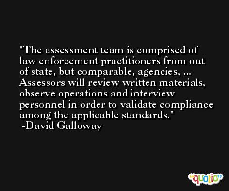 The assessment team is comprised of law enforcement practitioners from out of state, but comparable, agencies, ... Assessors will review written materials, observe operations and interview personnel in order to validate compliance among the applicable standards. -David Galloway