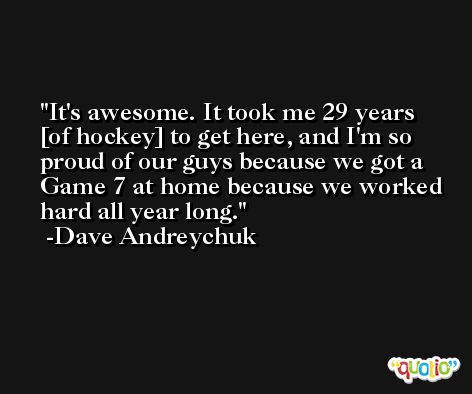 It's awesome. It took me 29 years [of hockey] to get here, and I'm so proud of our guys because we got a Game 7 at home because we worked hard all year long. -Dave Andreychuk
