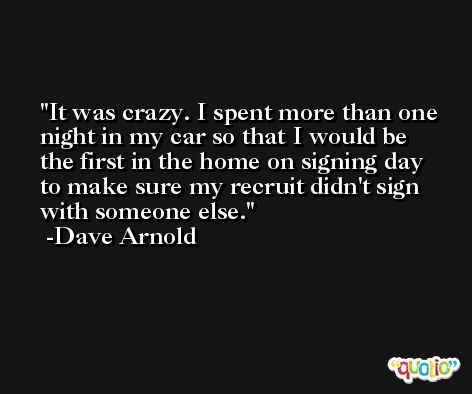 It was crazy. I spent more than one night in my car so that I would be the first in the home on signing day to make sure my recruit didn't sign with someone else. -Dave Arnold