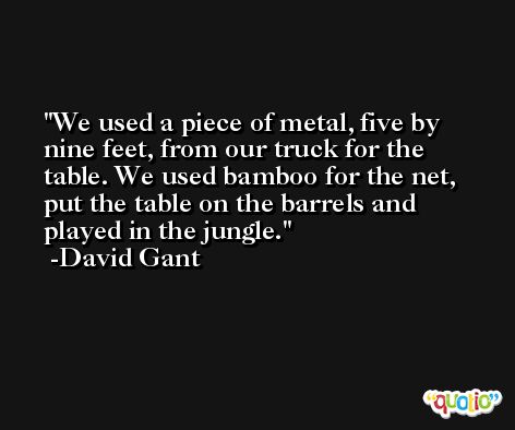 We used a piece of metal, five by nine feet, from our truck for the table. We used bamboo for the net, put the table on the barrels and played in the jungle. -David Gant