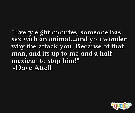Every eight minutes, someone has sex with an animal...and you wonder why the attack you. Because of that man, and its up to me and a half mexican to stop him! -Dave Attell