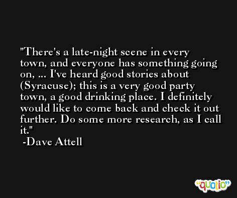 There's a late-night scene in every town, and everyone has something going on, ... I've heard good stories about (Syracuse); this is a very good party town, a good drinking place. I definitely would like to come back and check it out further. Do some more research, as I call it. -Dave Attell