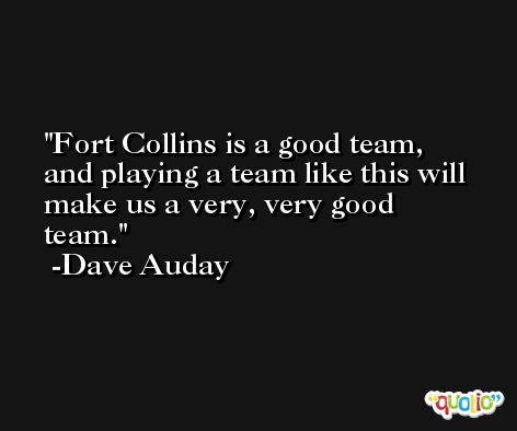 Fort Collins is a good team, and playing a team like this will make us a very, very good team. -Dave Auday